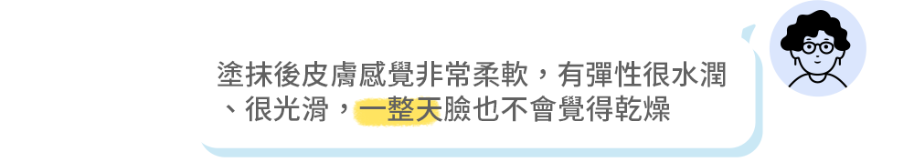 塗抹後皮膚感覺非常柔軟，有彈性很水潤 、很光滑，一整天臉也不會覺得乾燥