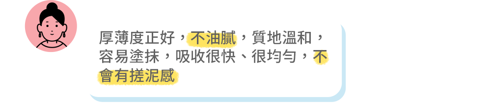 厚薄度正好，不油膩，質地溫和， 容易塗抹，吸收很快、很均勻，不 會有搓泥感 
